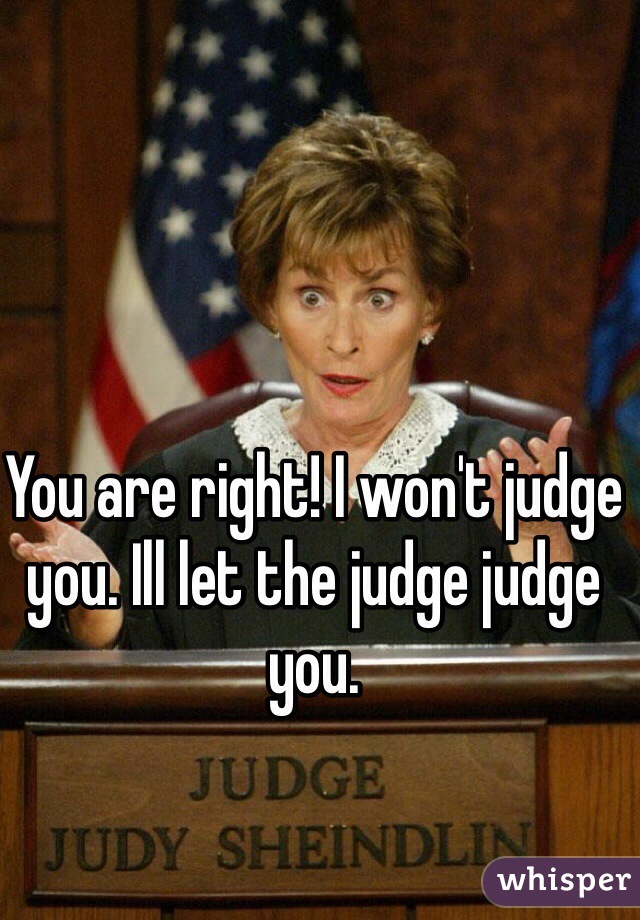 You are right! I won't judge you. Ill let the judge judge you.