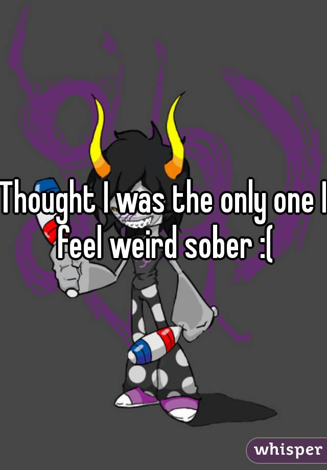 Thought I was the only one I feel weird sober :(