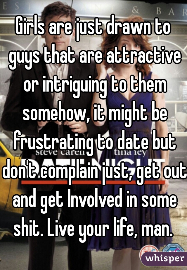 Girls are just drawn to guys that are attractive or intriguing to them somehow, it might be frustrating to date but don't complain just, get out and get Involved in some shit. Live your life, man. 