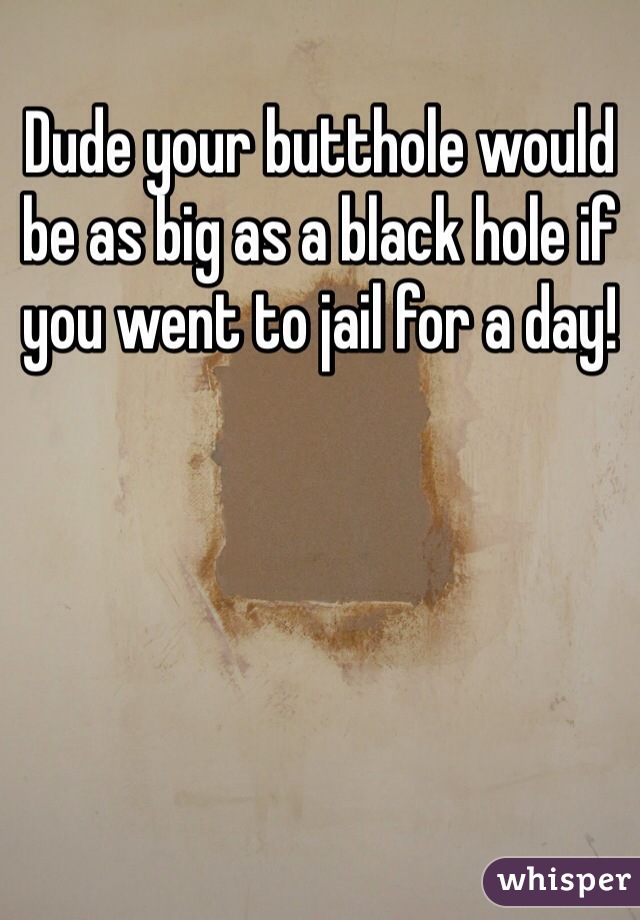 Dude your butthole would be as big as a black hole if you went to jail for a day!