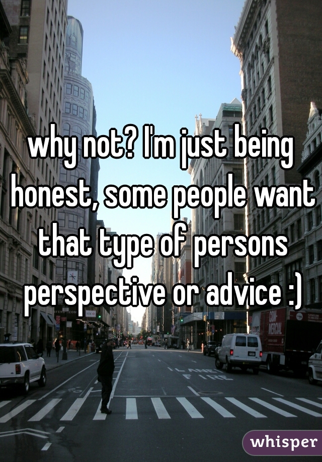 why not? I'm just being honest, some people want that type of persons perspective or advice :)