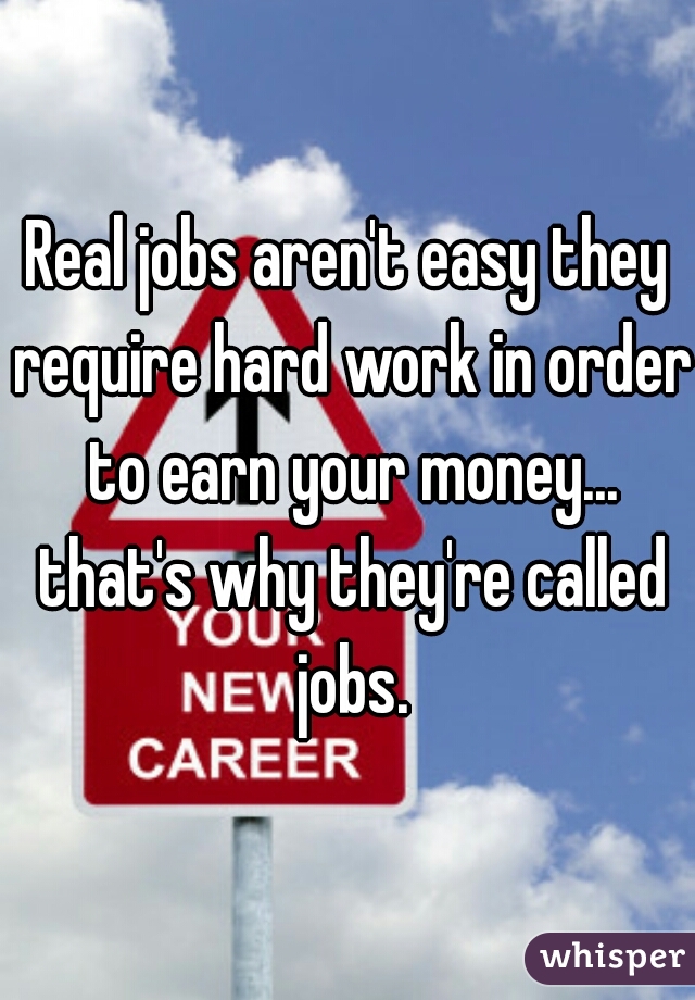 Real jobs aren't easy they require hard work in order to earn your money... that's why they're called jobs.