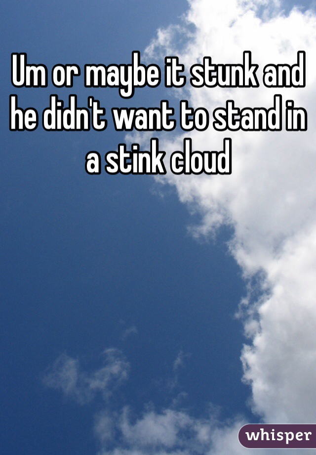 Um or maybe it stunk and he didn't want to stand in a stink cloud 