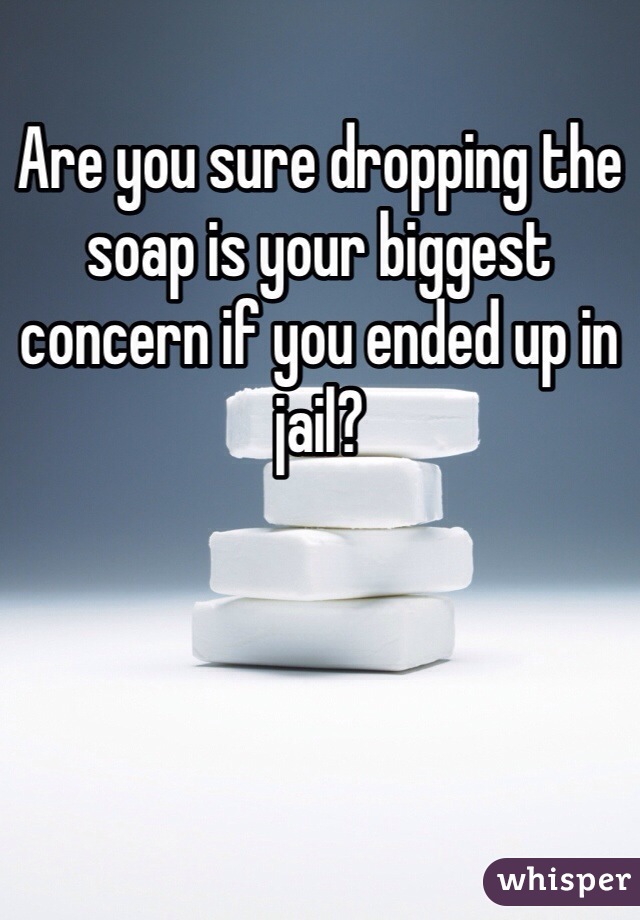 Are you sure dropping the soap is your biggest concern if you ended up in jail? 