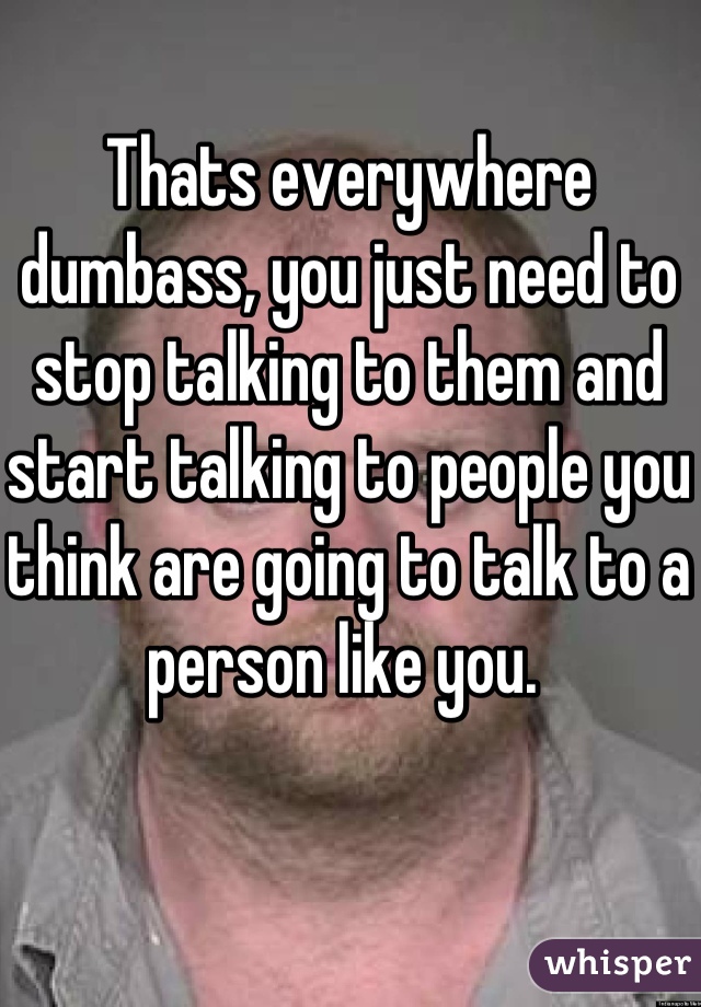 Thats everywhere dumbass, you just need to stop talking to them and start talking to people you think are going to talk to a person like you. 