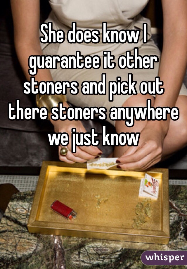 She does know I guarantee it other stoners and pick out there stoners anywhere we just know 