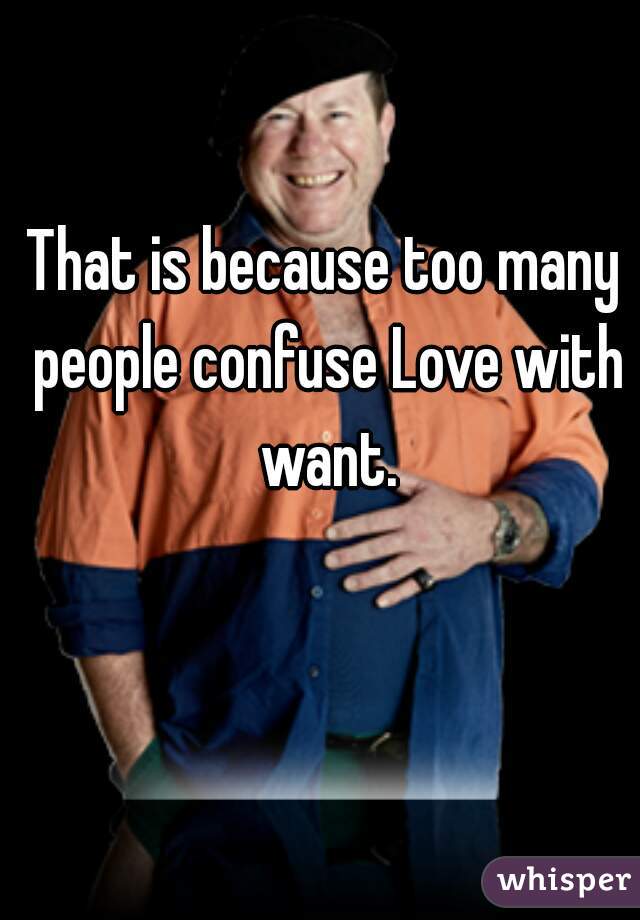 That is because too many people confuse Love with want.
