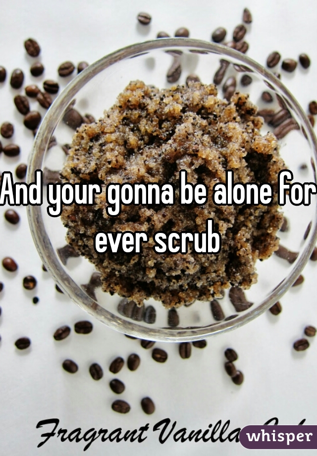 And your gonna be alone for ever scrub 