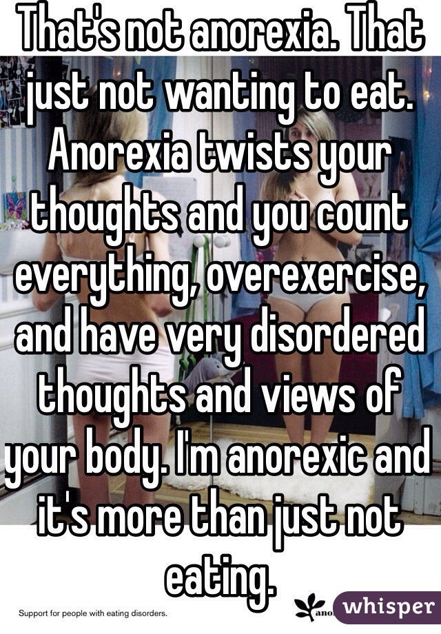 That's not anorexia. That just not wanting to eat. Anorexia twists your thoughts and you count everything, overexercise, and have very disordered thoughts and views of your body. I'm anorexic and it's more than just not eating.