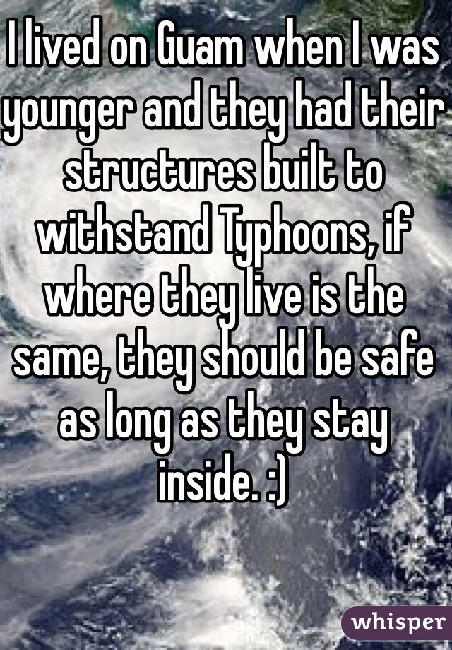I lived on Guam when I was younger and they had their structures built to withstand Typhoons, if where they live is the same, they should be safe as long as they stay inside. :) 