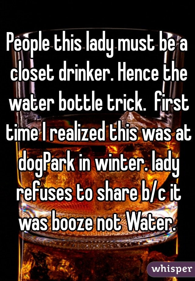 People this lady must be a closet drinker. Hence the water bottle trick.  first time I realized this was at dogPark in winter. lady refuses to share b/c it was booze not Water. 
