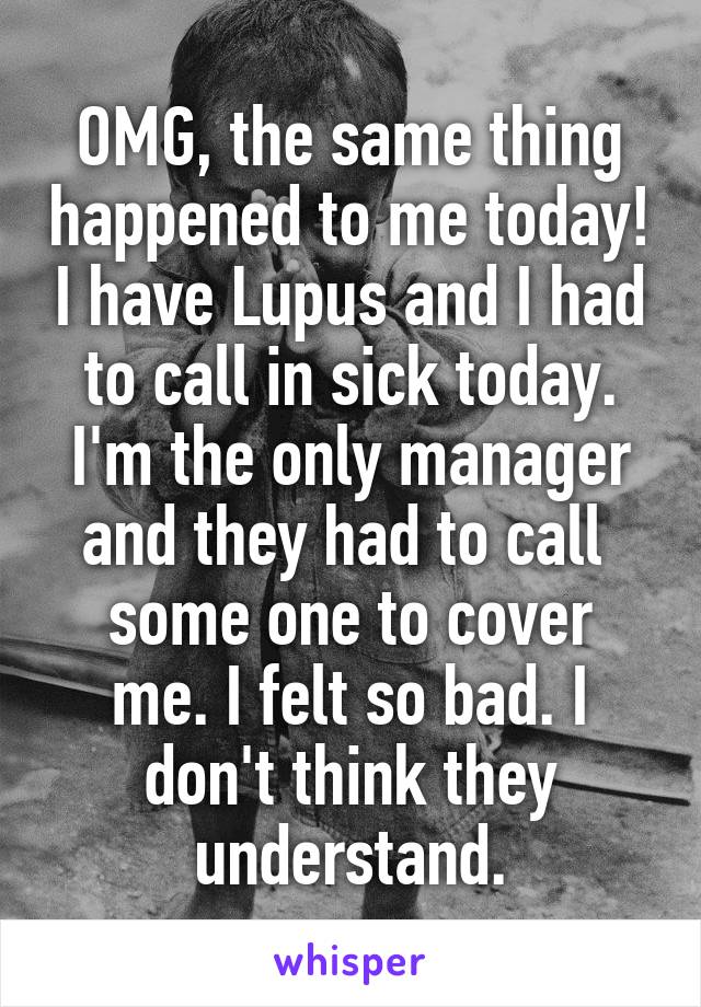 OMG, the same thing happened to me today! I have Lupus and I had to call in sick today. I'm the only manager and they had to call 
some one to cover me. I felt so bad. I don't think they understand.