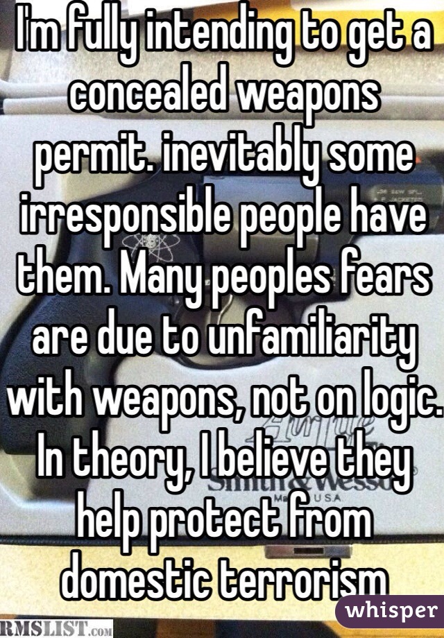 I'm fully intending to get a concealed weapons permit. inevitably some irresponsible people have them. Many peoples fears are due to unfamiliarity with weapons, not on logic. In theory, I believe they help protect from domestic terrorism