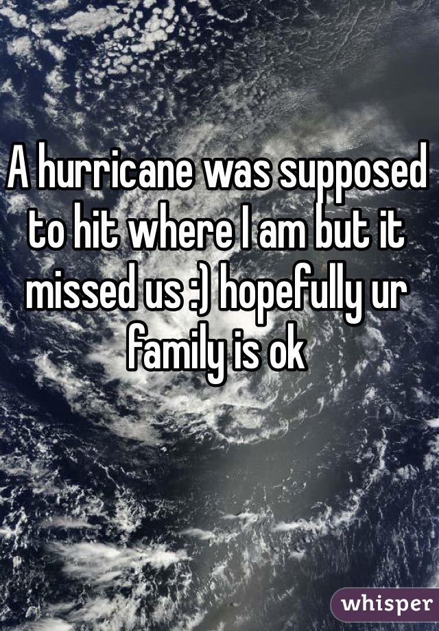 A hurricane was supposed to hit where I am but it missed us :) hopefully ur family is ok