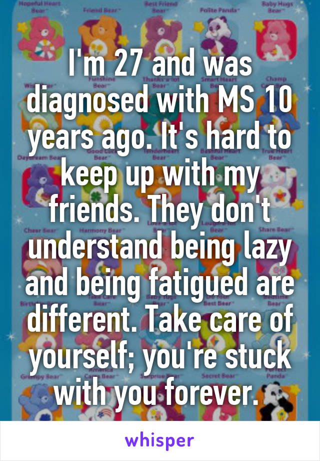 I'm 27 and was diagnosed with MS 10 years ago. It's hard to keep up with my friends. They don't understand being lazy and being fatigued are different. Take care of yourself; you're stuck with you forever. 