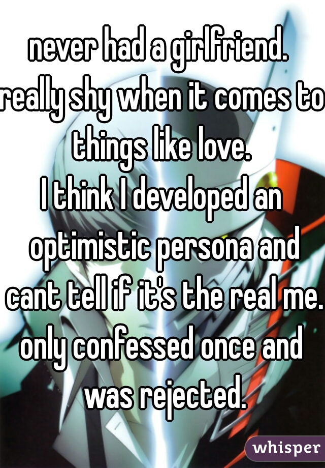 never had a girlfriend. 
really shy when it comes to things like love. 
I think I developed an optimistic persona and cant tell if it's the real me.
only confessed once and was rejected.