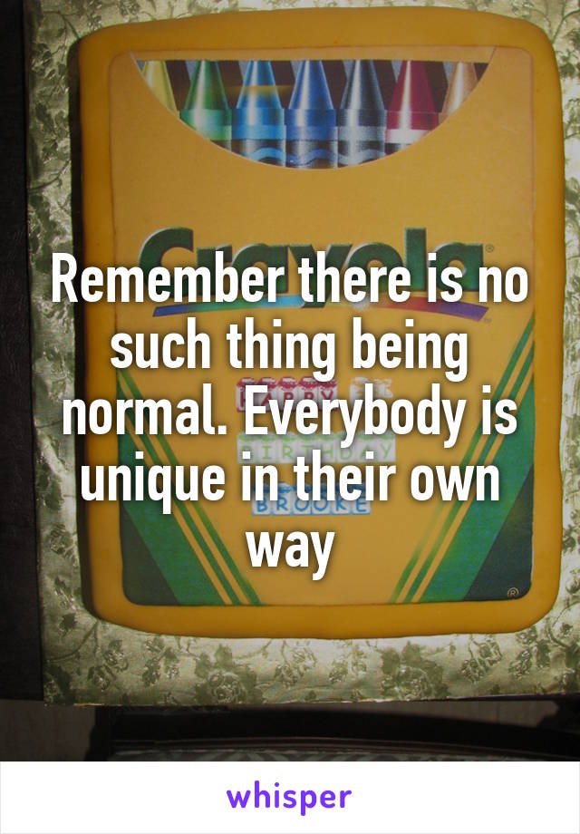 Remember there is no such thing being normal. Everybody is unique in their own way