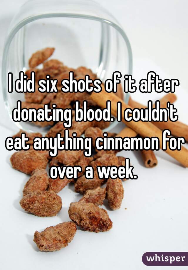 I did six shots of it after donating blood. I couldn't eat anything cinnamon for over a week. 

