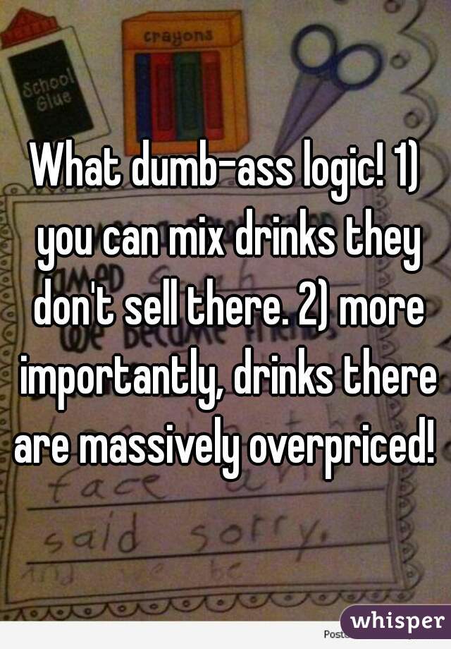 What dumb-ass logic! 1) you can mix drinks they don't sell there. 2) more importantly, drinks there are massively overpriced! 