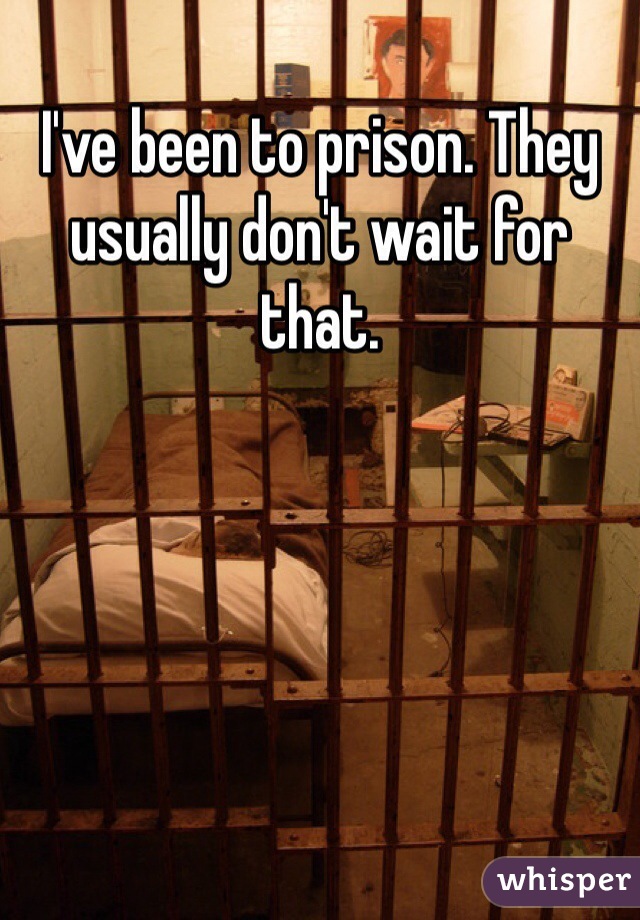 I've been to prison. They usually don't wait for that.