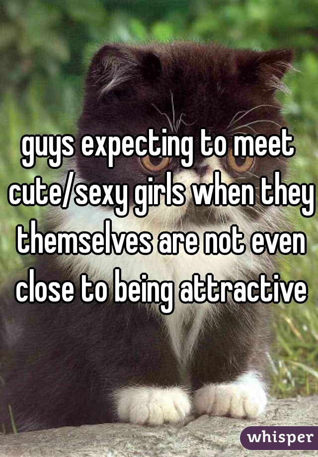 guys expecting to meet cute/sexy girls when they themselves are not even close to being attractive