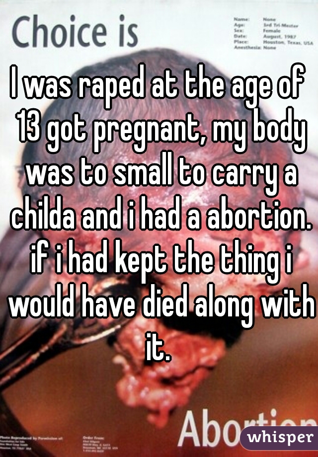 I was raped at the age of 13 got pregnant, my body was to small to carry a childa and i had a abortion. if i had kept the thing i would have died along with it. 