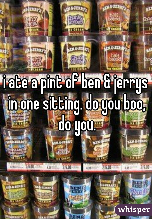 i ate a pint of ben & jerrys in one sitting. do you boo, do you.