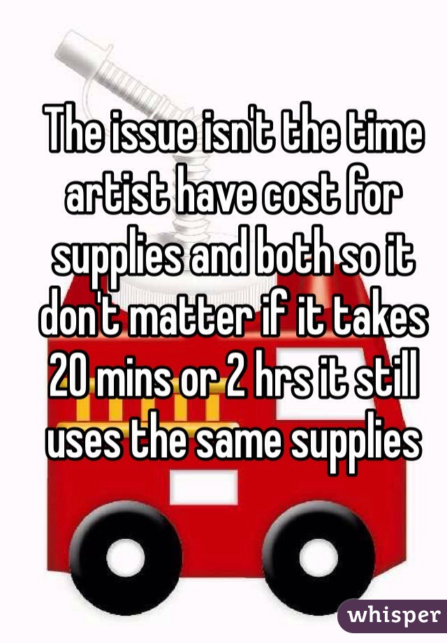 The issue isn't the time artist have cost for supplies and both so it don't matter if it takes 20 mins or 2 hrs it still uses the same supplies