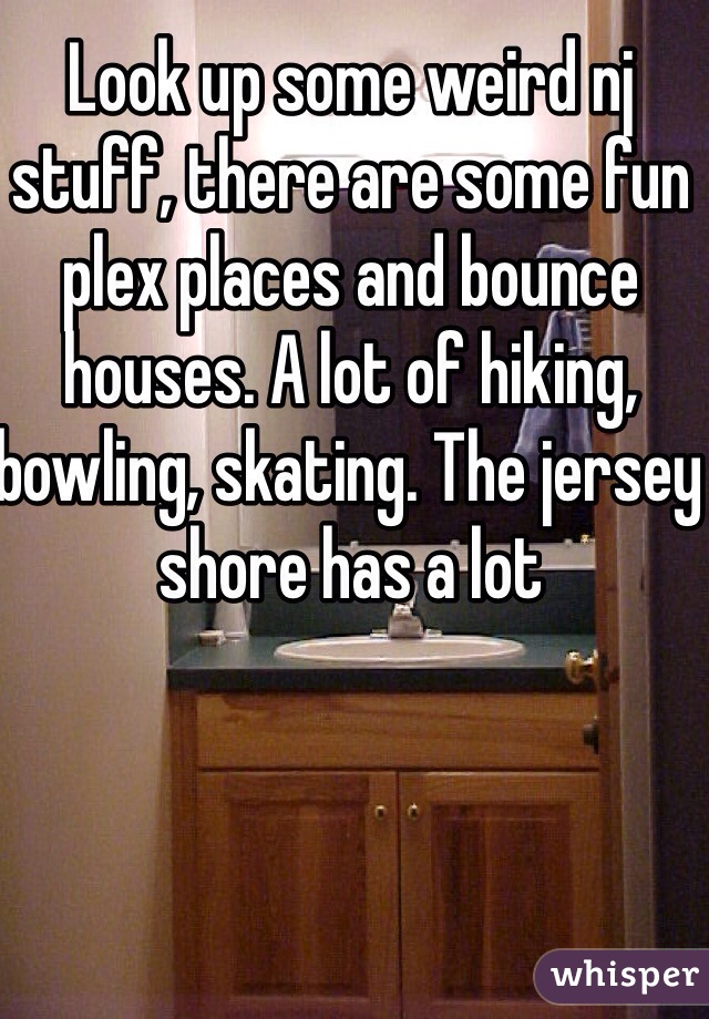 Look up some weird nj stuff, there are some fun plex places and bounce houses. A lot of hiking, bowling, skating. The jersey shore has a lot 