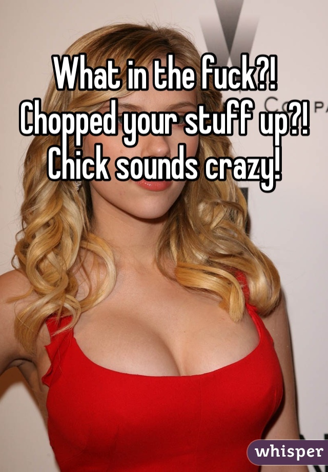 What in the fuck?! Chopped your stuff up?! Chick sounds crazy!