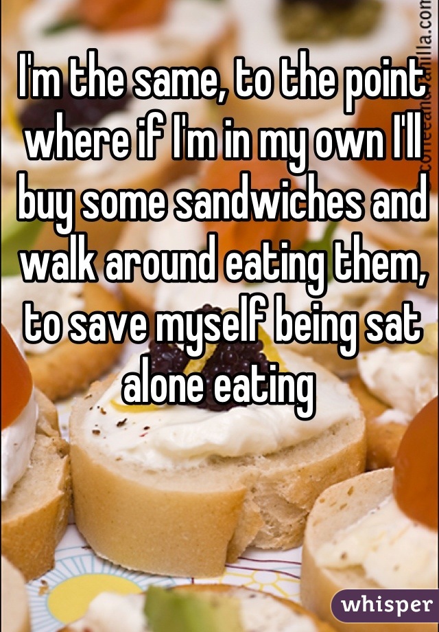 I'm the same, to the point where if I'm in my own I'll buy some sandwiches and walk around eating them, to save myself being sat alone eating 