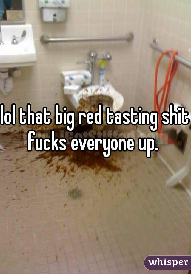 lol that big red tasting shit fucks everyone up.  