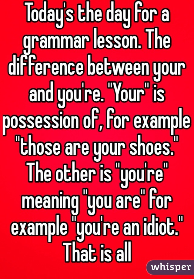 Today's the day for a grammar lesson. The difference between your and you're. "Your" is possession of, for example "those are your shoes." The other is "you're" meaning "you are" for example "you're an idiot." That is all