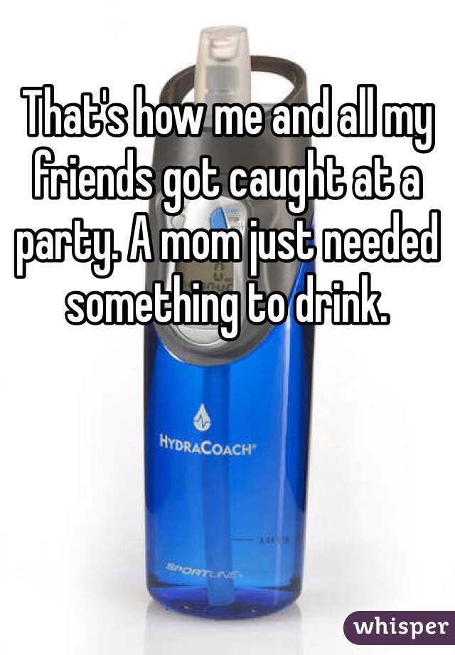 That's how me and all my friends got caught at a party. A mom just needed something to drink.