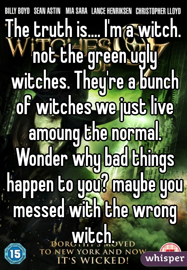 The truth is.... I'm a witch. not the green ugly witches. They're a bunch of witches we just live amoung the normal. Wonder why bad things happen to you? maybe you messed with the wrong witch. 