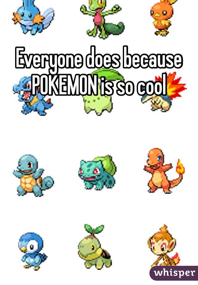 Everyone does because POKEMON is so cool