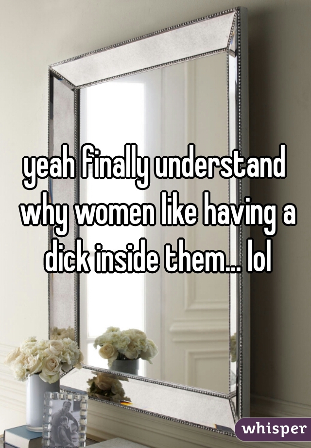 yeah finally understand why women like having a dick inside them... lol