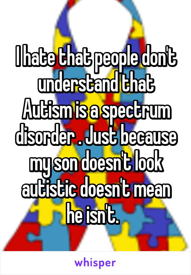 I hate that people don't understand that Autism is a spectrum disorder . Just because my son doesn't look autistic doesn't mean he isn't.  
