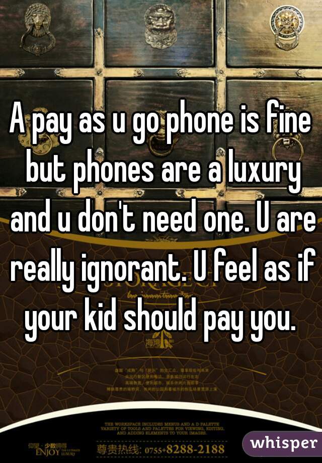 A pay as u go phone is fine but phones are a luxury and u don't need one. U are really ignorant. U feel as if your kid should pay you. 