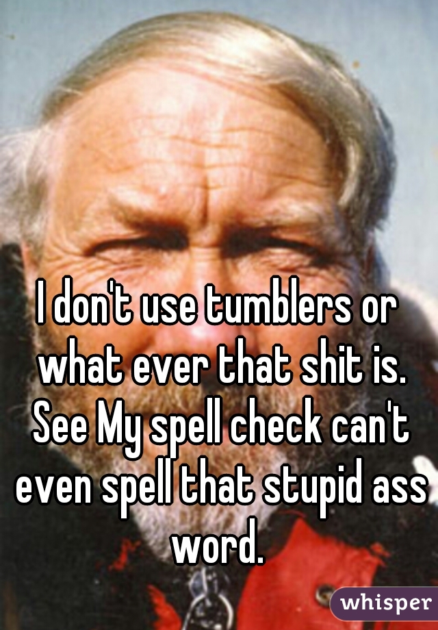 I don't use tumblers or what ever that shit is. See My spell check can't even spell that stupid ass word. 