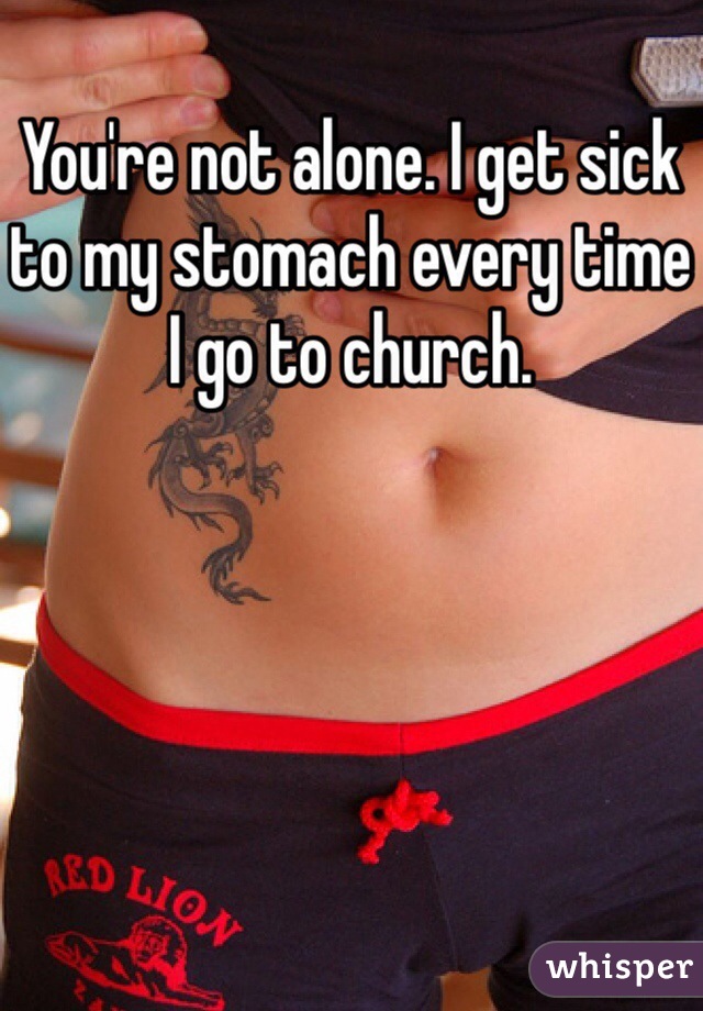 You're not alone. I get sick to my stomach every time I go to church.