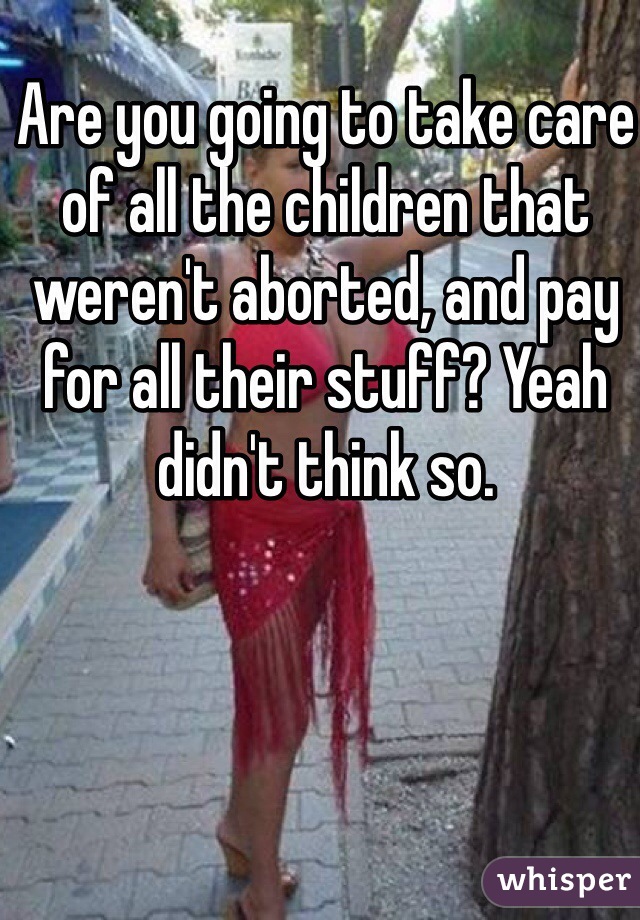 Are you going to take care of all the children that weren't aborted, and pay for all their stuff? Yeah didn't think so.