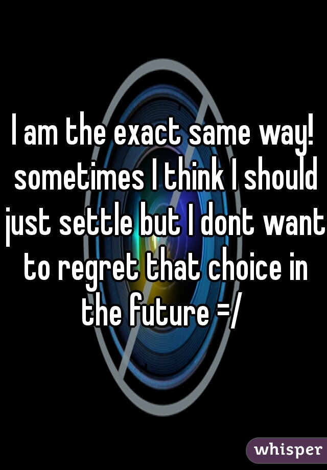 I am the exact same way! sometimes I think I should just settle but I dont want to regret that choice in the future =/ 