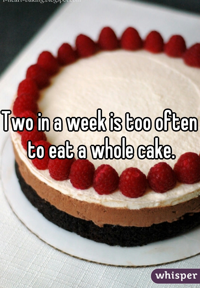 Two in a week is too often to eat a whole cake.