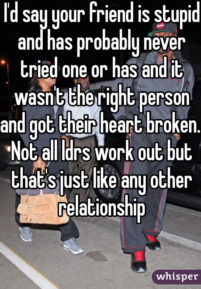 I'd say your friend is stupid and has probably never tried one or has and it wasn't the right person and got their heart broken. Not all ldrs work out but that's just like any other relationship 