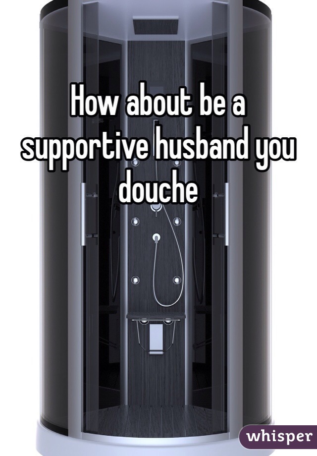 How about be a supportive husband you douche 