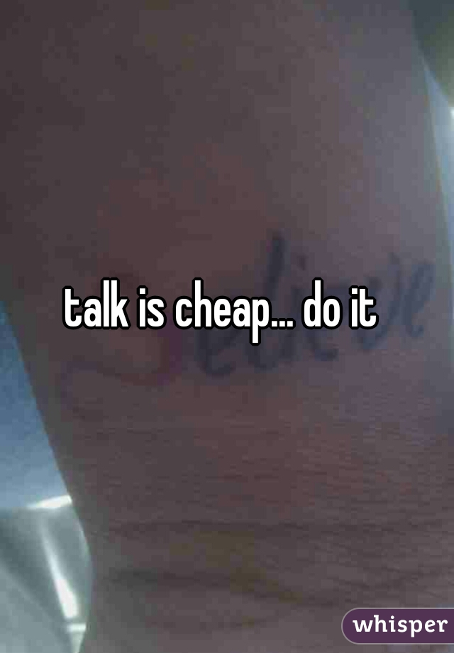 talk is cheap... do it 