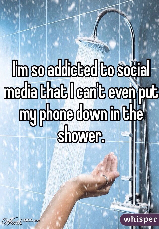 I'm so addicted to social media that I can't even put my phone down in the shower.