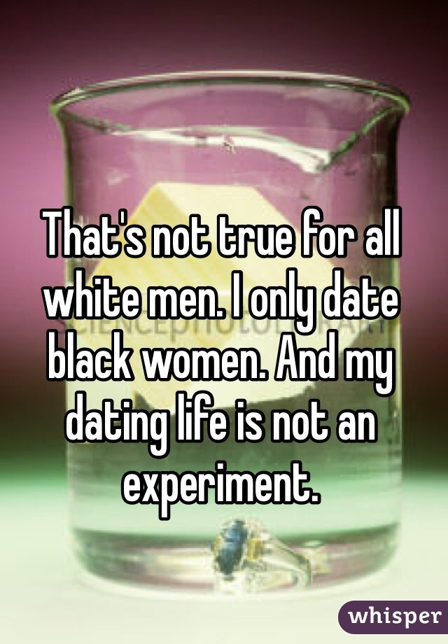 That's not true for all white men. I only date black women. And my dating life is not an experiment. 