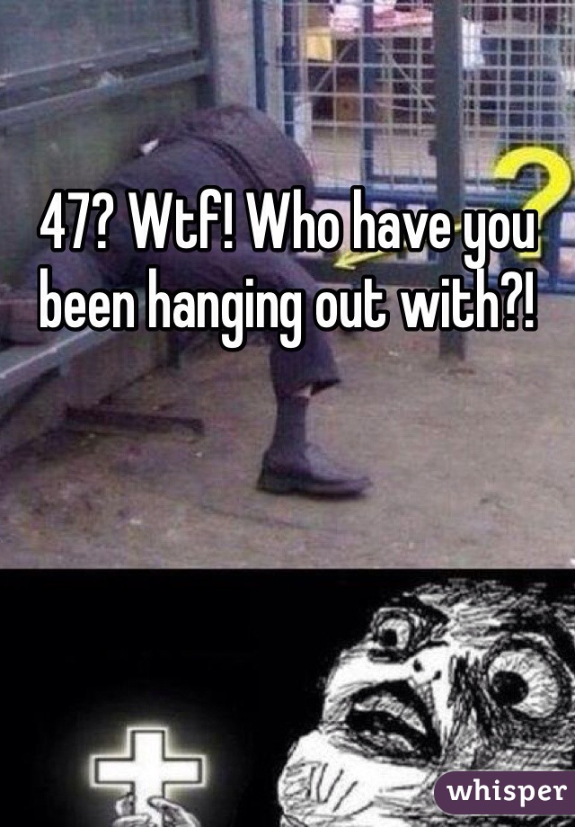 47? Wtf! Who have you been hanging out with?!